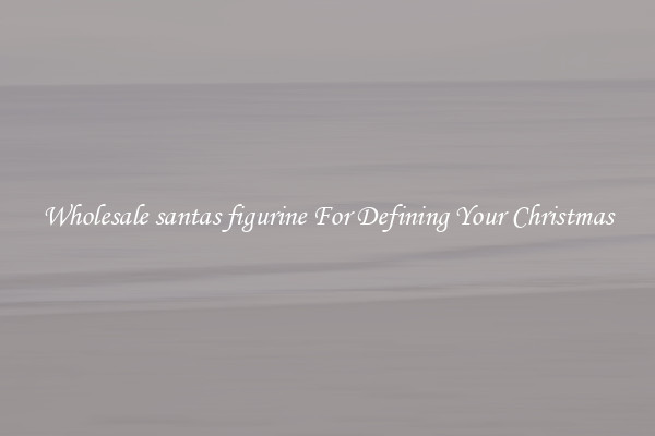 Wholesale santas figurine For Defining Your Christmas
